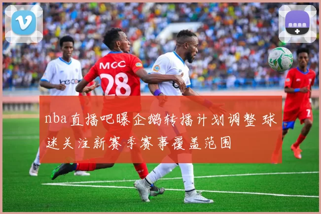 nba直播吧曝企鹅转播计划调整 球迷关注新赛季赛事覆盖范围