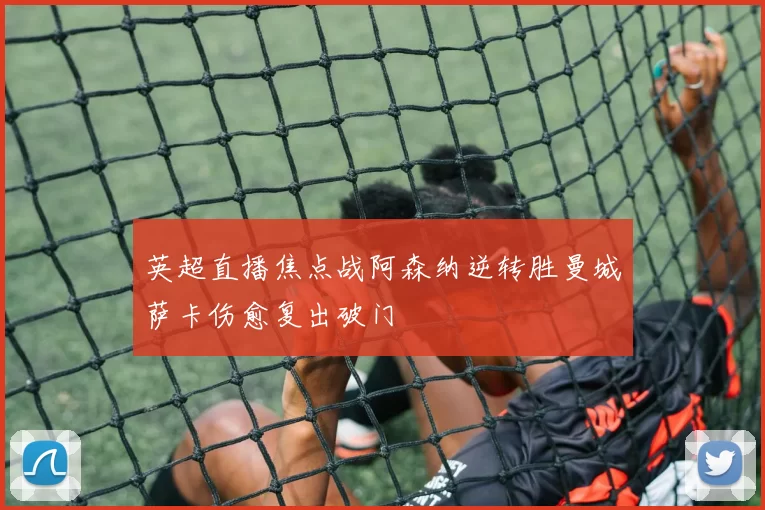英超直播焦点战阿森纳逆转胜曼城萨卡伤愈复出破门