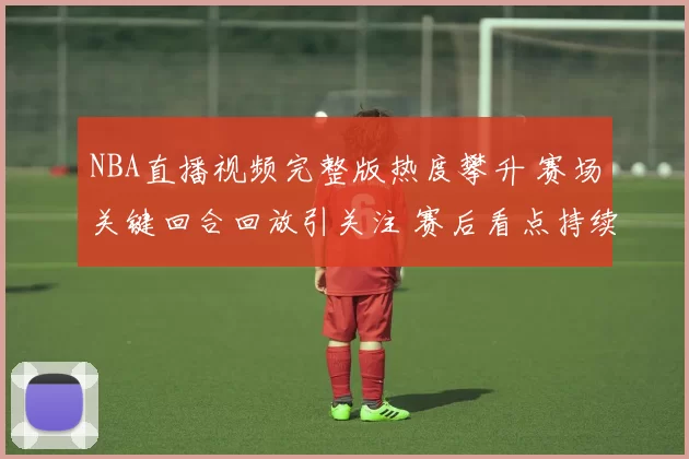 NBA直播视频完整版热度攀升 赛场关键回合回放引关注 赛后看点持续延伸