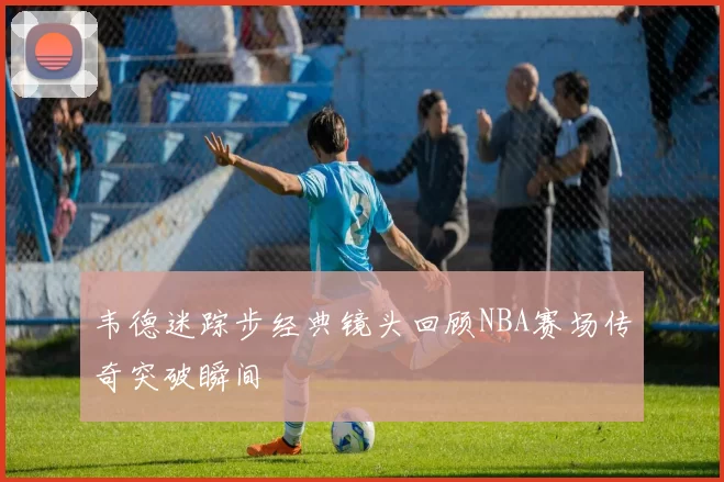韦德迷踪步经典镜头回顾NBA赛场传奇突破瞬间