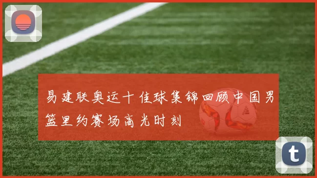 易建联奥运十佳球集锦回顾中国男篮里约赛场高光时刻