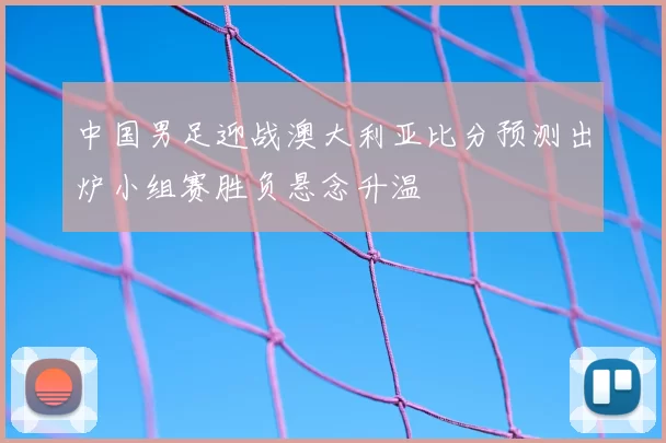 中国男足迎战澳大利亚比分预测出炉小组赛胜负悬念升温