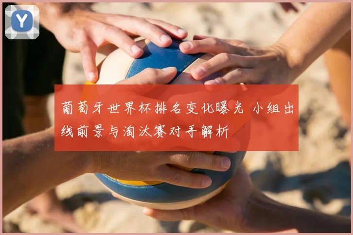 葡萄牙世界杯排名变化曝光 小组出线前景与淘汰赛对手解析