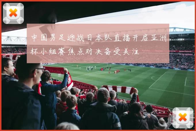 中国男足迎战日本队直播开启亚洲杯小组赛焦点对决备受关注
