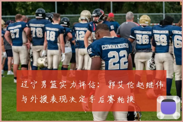 辽宁男篮实力评估:郭艾伦赵继伟与外援表现决定季后赛轮换