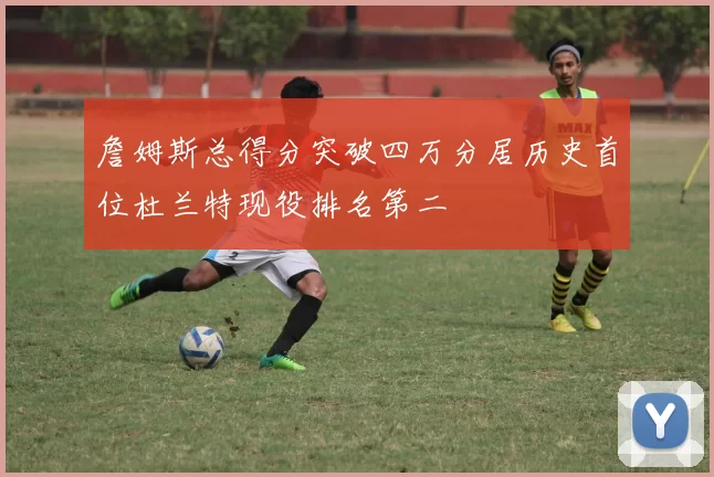 詹姆斯总得分突破四万分居历史首位杜兰特现役排名第二