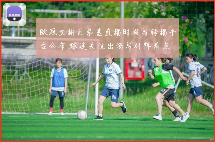 欧冠女排瓦弗基直播时间与转播平台公布 球迷关注出场与对阵看点