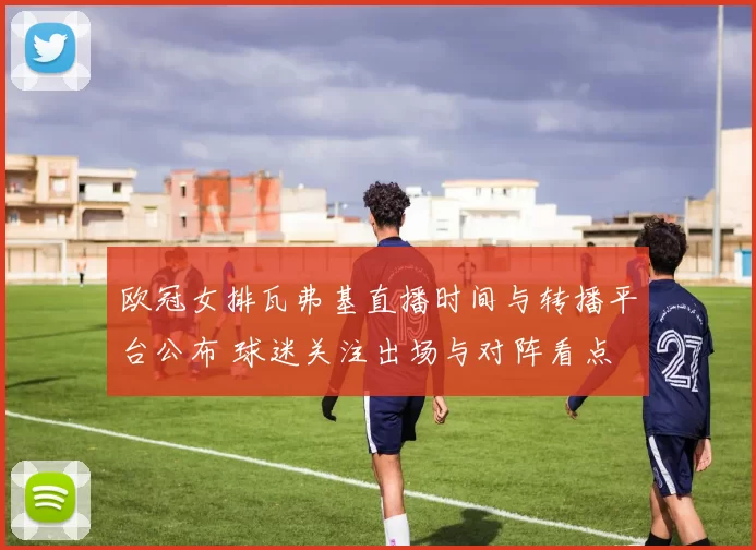 欧冠女排瓦弗基直播时间与转播平台公布 球迷关注出场与对阵看点