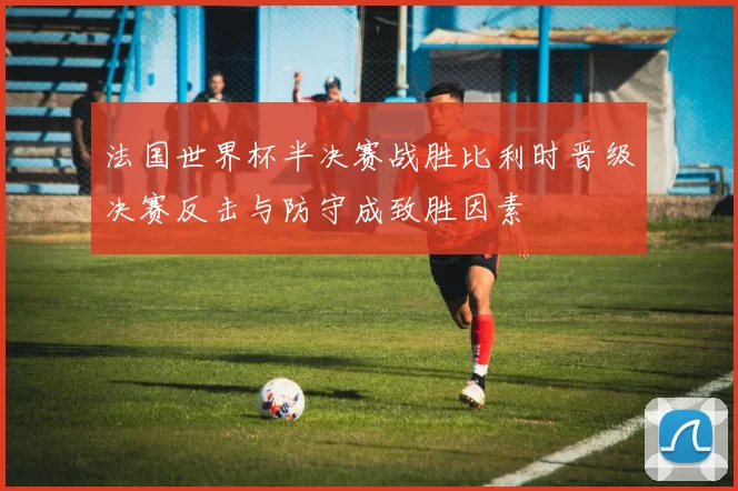 法国世界杯半决赛战胜比利时晋级决赛反击与防守成致胜因素