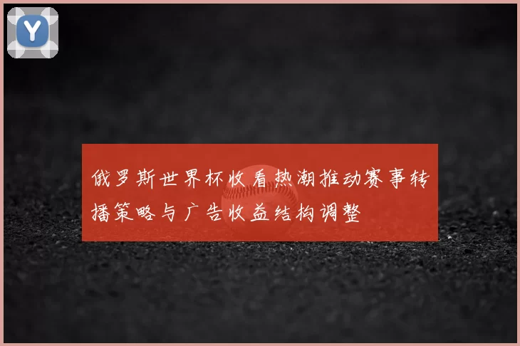 俄罗斯世界杯收看热潮推动赛事转播策略与广告收益结构调整