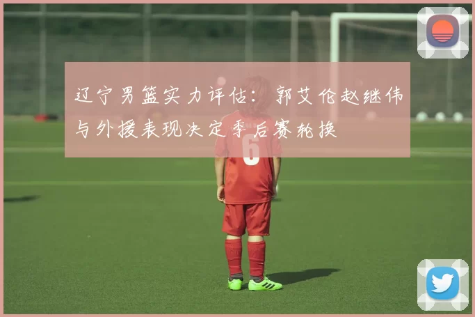 辽宁男篮实力评估:郭艾伦赵继伟与外援表现决定季后赛轮换
