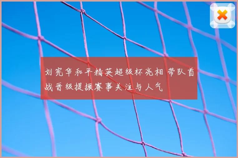 刘宪华和平精英超级杯亮相 带队首战晋级提振赛事关注与人气