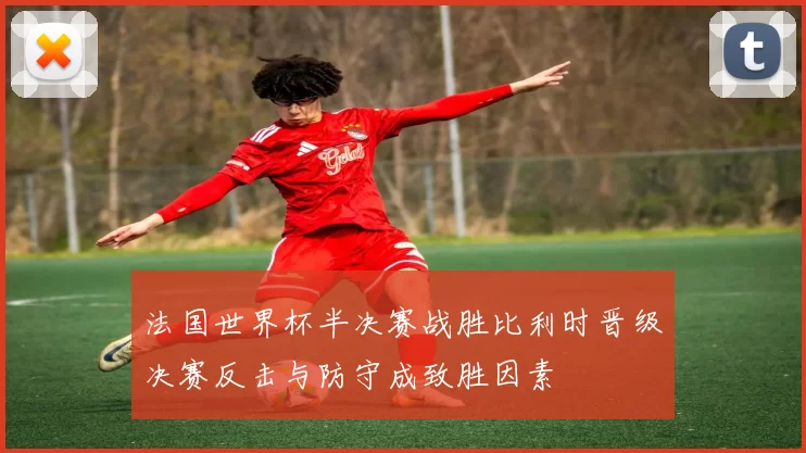法国世界杯半决赛战胜比利时晋级决赛反击与防守成致胜因素