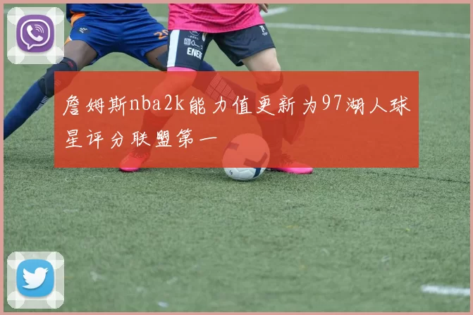 詹姆斯nba2k能力值更新为97湖人球星评分联盟第一
