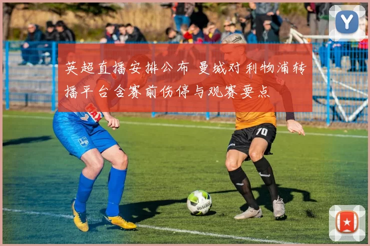 英超直播安排公布 曼城对利物浦转播平台含赛前伤停与观赛要点