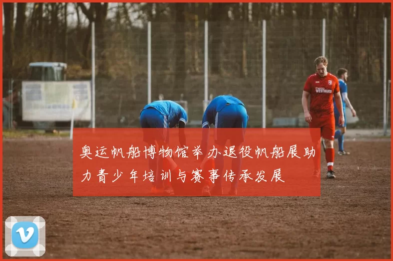 奥运帆船博物馆举办退役帆船展助力青少年培训与赛事传承发展