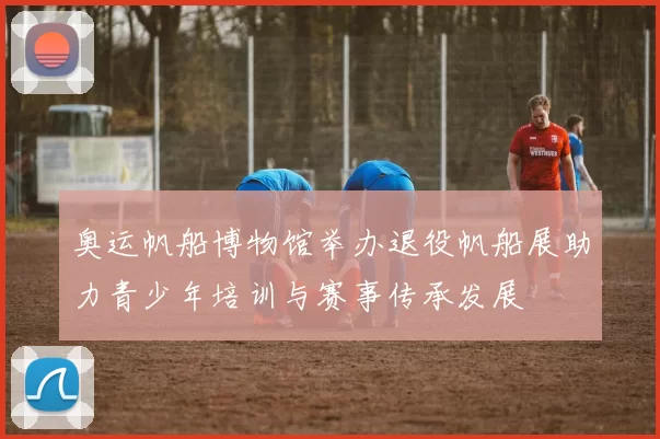 奥运帆船博物馆举办退役帆船展助力青少年培训与赛事传承发展