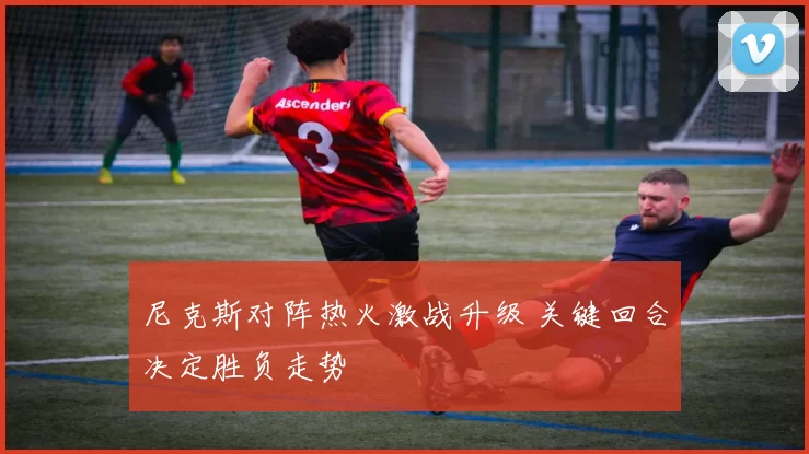 尼克斯对阵热火激战升级 关键回合决定胜负走势