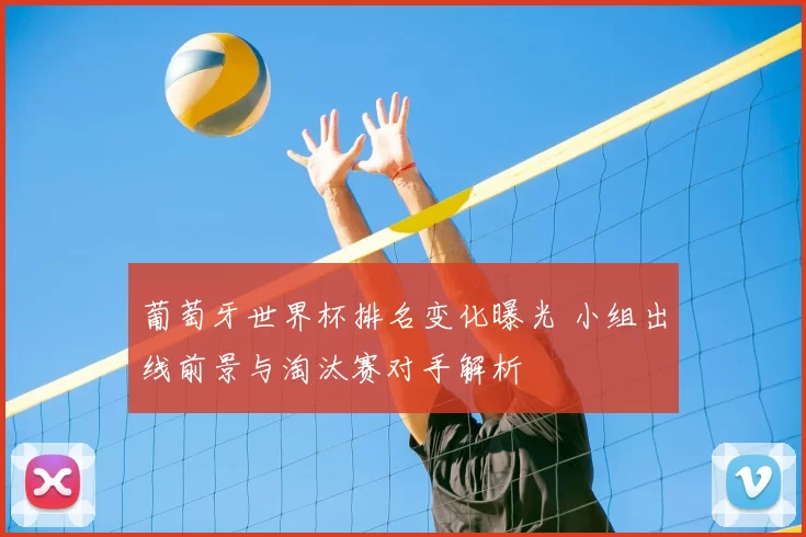 葡萄牙世界杯排名变化曝光 小组出线前景与淘汰赛对手解析