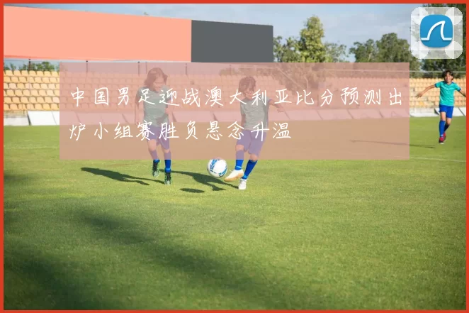 中国男足迎战澳大利亚比分预测出炉小组赛胜负悬念升温