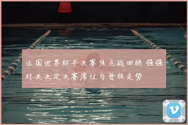 法国世界杯半决赛焦点战回顾 强强对决决定决赛席位与晋级走势