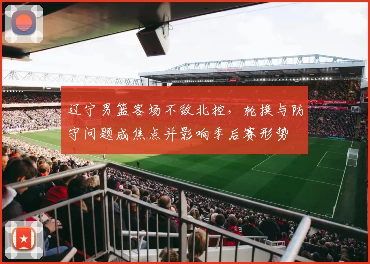 辽宁男篮客场不敌北控，轮换与防守问题成焦点并影响季后赛形势