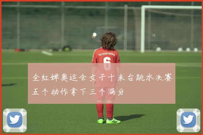 全红婵奥运会女子十米台跳水决赛五个动作拿下三个满分