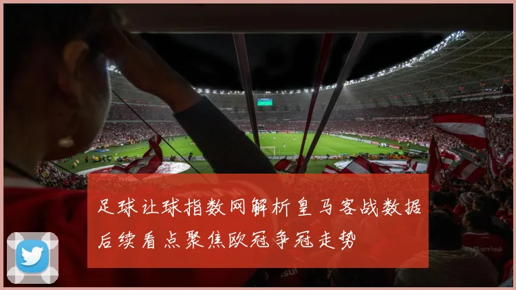 足球让球指数网解析皇马客战数据后续看点聚焦欧冠争冠走势