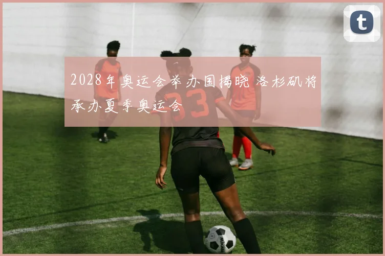 2028年奥运会举办国揭晓 洛杉矶将承办夏季奥运会