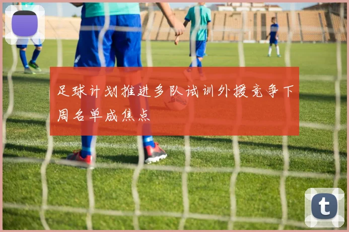 足球计划推进多队试训外援竞争下周名单成焦点