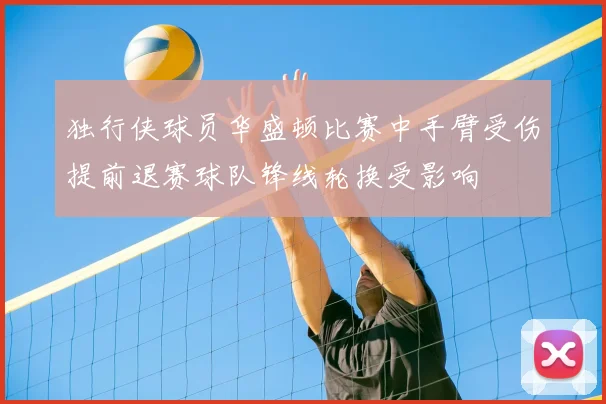 独行侠球员华盛顿比赛中手臂受伤提前退赛球队锋线轮换受影响