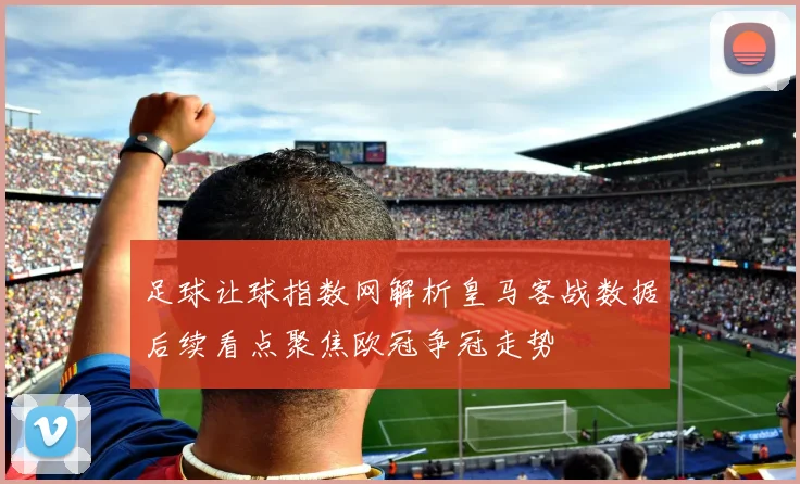 足球让球指数网解析皇马客战数据后续看点聚焦欧冠争冠走势