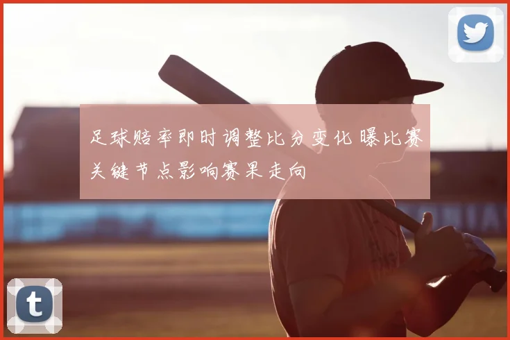 足球赔率即时调整比分变化 曝比赛关键节点影响赛果走向
