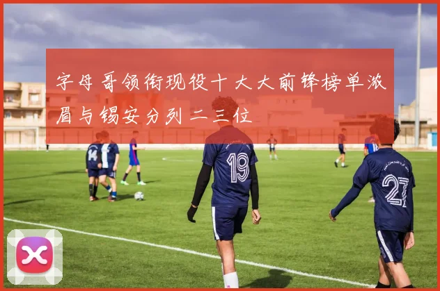 字母哥领衔现役十大大前锋榜单浓眉与锡安分列二三位