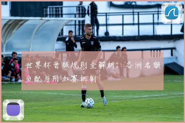 世界杯晋级规则全解析：各洲名额分配与附加赛机制