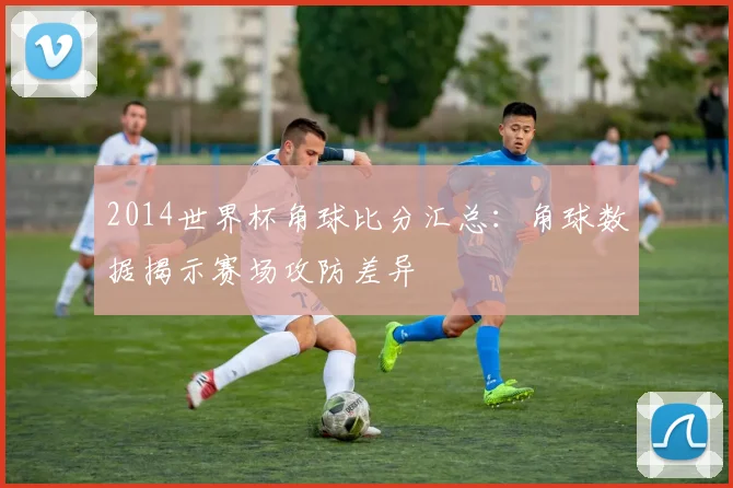 2014世界杯角球比分汇总：角球数据揭示赛场攻防差异